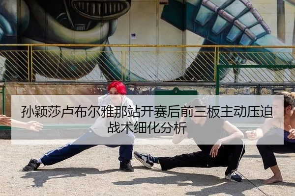 孙颖莎卢布尔雅那站开赛后前三板主动压迫战术细化分析